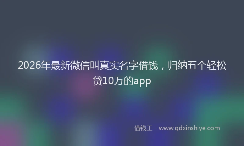 2026年最新微信叫真实名字借钱，归纳五个轻松贷10万的app