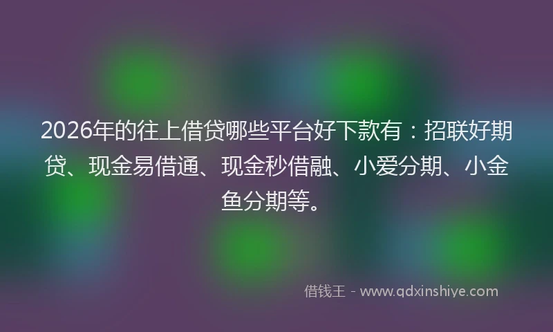 2026年的往上借贷哪些平台好下款有：招联好期贷、现金易借通、现金秒借融、小爱分期、小金鱼分期等。