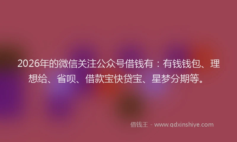 2026年的微信关注公众号借钱有：有钱钱包、理想给、省呗、借款宝快贷宝、星梦分期等。