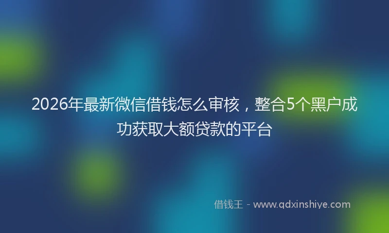 2026年最新微信借钱怎么审核，整合5个黑户成功获取大额贷款的平台