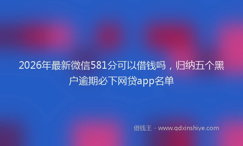 2026年最新微信581分可以借钱吗，归纳五个黑户逾期必下网贷app名单