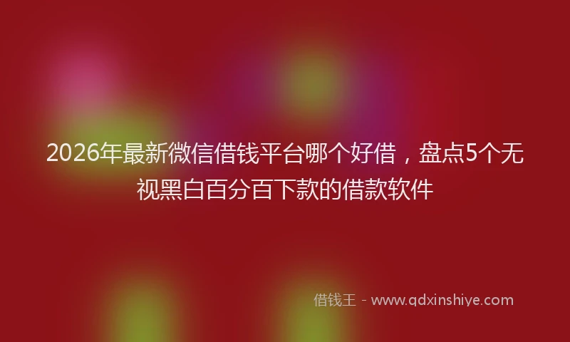 2026年最新微信借钱平台哪个好借，盘点5个无视黑白百分百下款的借款软件
