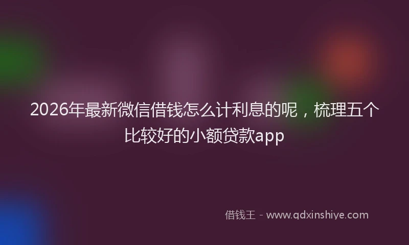 2026年最新微信借钱怎么计利息的呢，梳理五个比较好的小额贷款app
