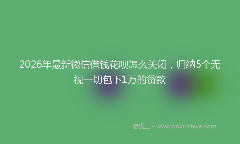 2026年最新微信借钱花呗怎么关闭，归纳5个无视一切包下1万的贷款