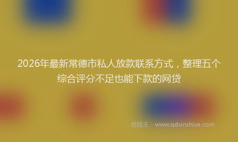 2026年最新常德市私人放款联系方式，整理五个综合评分不足也能下款的网贷
