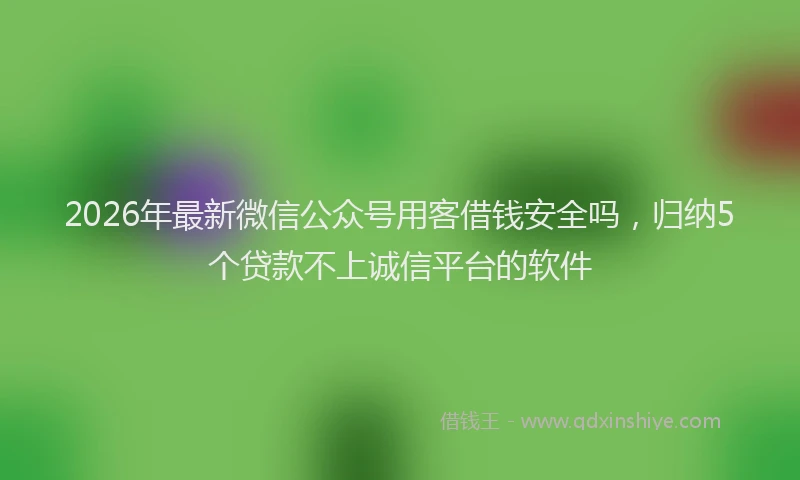2026年最新微信公众号用客借钱安全吗，归纳5个贷款不上诚信平台的软件
