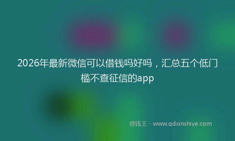 2026年最新微信可以借钱吗好吗，汇总五个低门槛不查征信的app