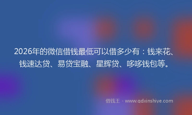 2026年的微信借钱最低可以借多少有：钱来花、钱速达贷、易贷宝融、星辉贷、哆哆钱包等。