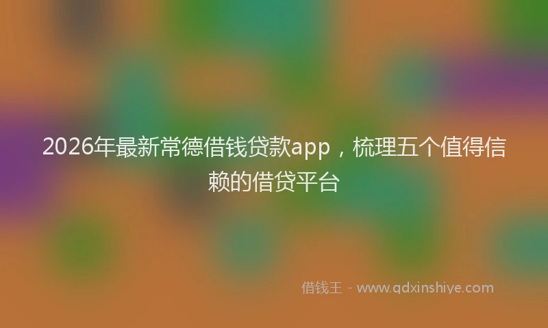 2026年最新常德借钱贷款app，梳理五个值得信赖的借贷平台