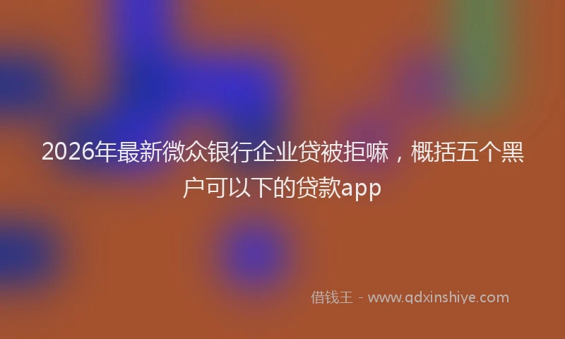 2026年最新微众银行企业贷被拒嘛，概括五个黑户可以下的贷款app