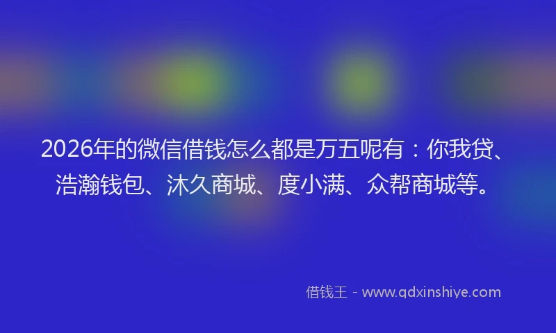2026年的微信借钱怎么都是万五呢有：你我贷、浩瀚钱包、沐久商城、度小满、众帮商城等。