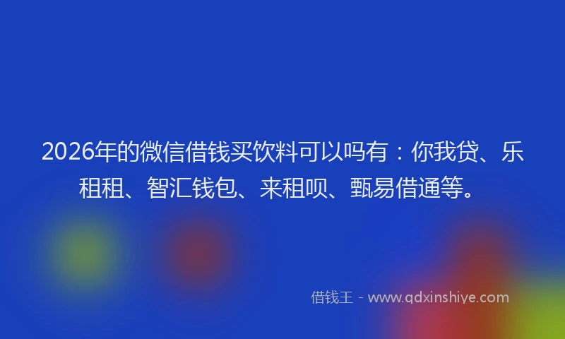 2026年的微信借钱买饮料可以吗有：你我贷、乐租租、智汇钱包、来租呗、甄易借通等。