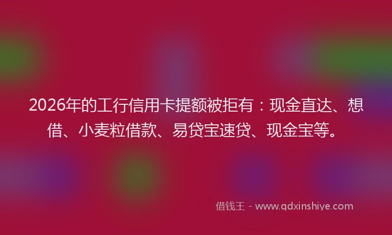 2026年的工行信用卡提额被拒有：现金直达、想借、小麦粒借款、易贷宝速贷、现金宝等。