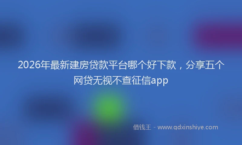 2026年最新建房贷款平台哪个好下款，分享五个网贷无视不查征信app