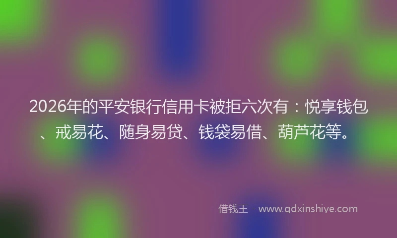 2026年的平安银行信用卡被拒六次有：悦享钱包、戒易花、随身易贷、钱袋易借、葫芦花等。