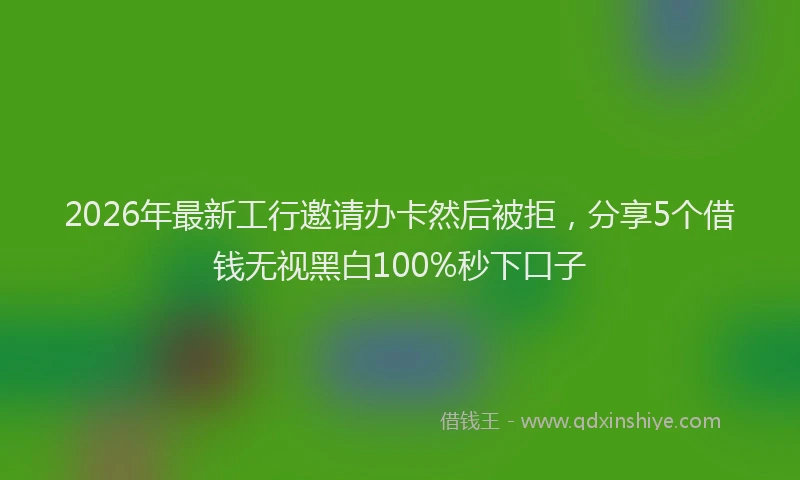 2026年最新工行邀请办卡然后被拒，分享5个借钱无视黑白100%秒下口子