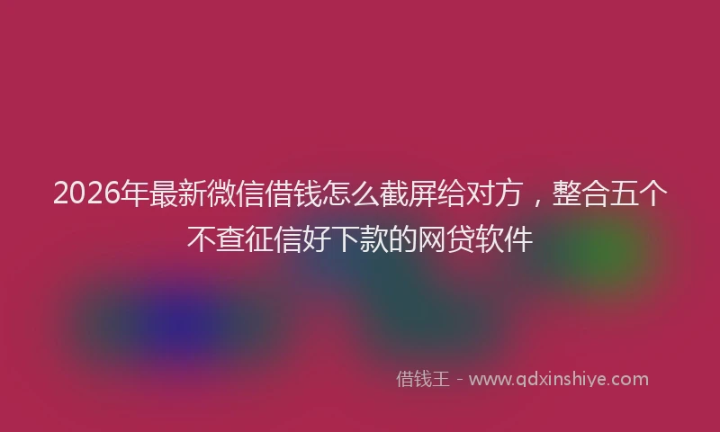 2026年最新微信借钱怎么截屏给对方，整合五个不查征信好下款的网贷软件