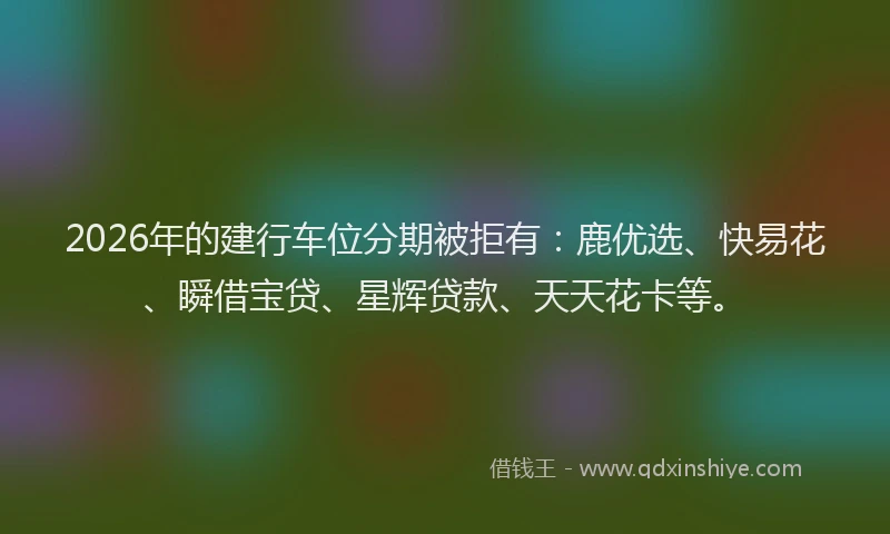 2026年的建行车位分期被拒有：鹿优选、快易花、瞬借宝贷、星辉贷款、天天花卡等。