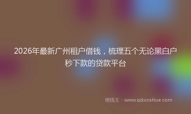 2026年最新广州租户借钱，梳理五个无论黑白户秒下款的贷款平台