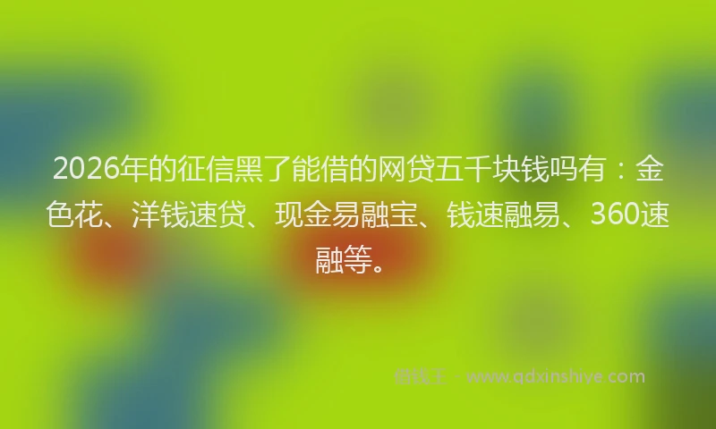 2026年的征信黑了能借的网贷五千块钱吗有：金色花、洋钱速贷、现金易融宝、钱速融易、360速融等。