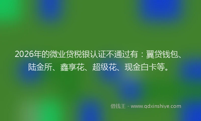 2026年的微业贷税银认证不通过有：翼贷钱包、陆金所、鑫享花、超级花、现金白卡等。
