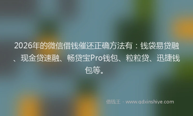 2026年的微信借钱催还正确方法有：钱袋易贷融、现金贷速融、畅贷宝Pro钱包、粒粒贷、迅捷钱包等。
