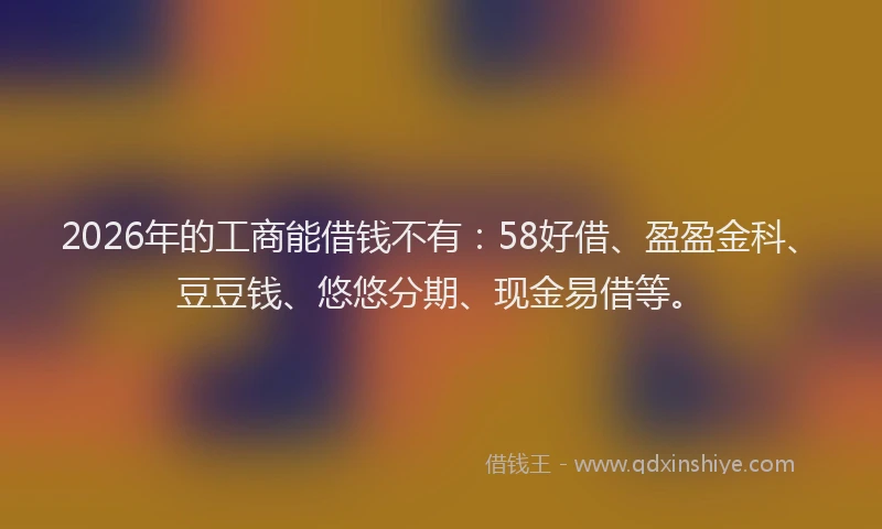 2026年的工商能借钱不有：58好借、盈盈金科、豆豆钱、悠悠分期、现金易借等。