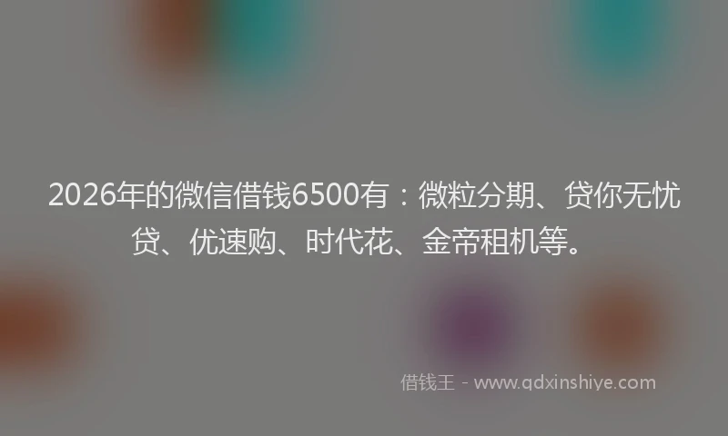 2026年的微信借钱6500有：微粒分期、贷你无忧贷、优速购、时代花、金帝租机等。