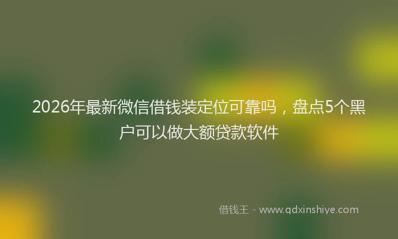 2026年最新微信借钱装定位可靠吗，盘点5个黑户可以做大额贷款软件