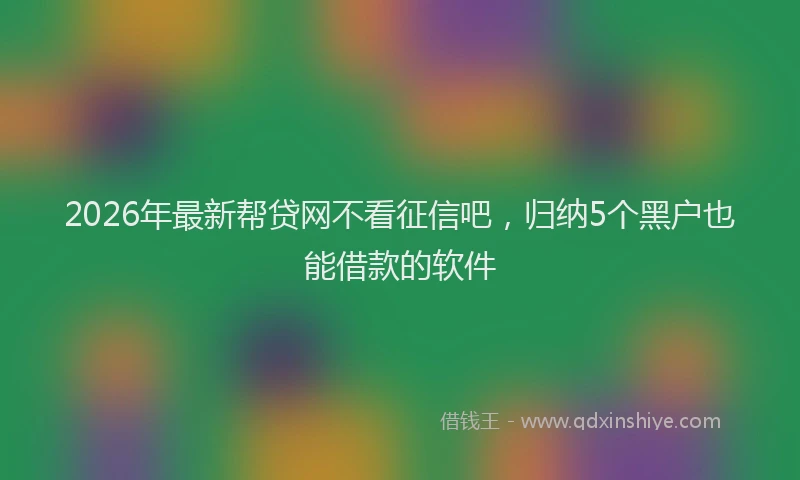 2026年最新帮贷网不看征信吧，归纳5个黑户也能借款的软件