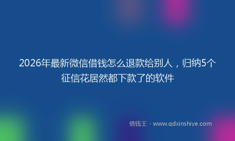 2026年最新微信借钱怎么退款给别人，归纳5个征信花居然都下款了的软件