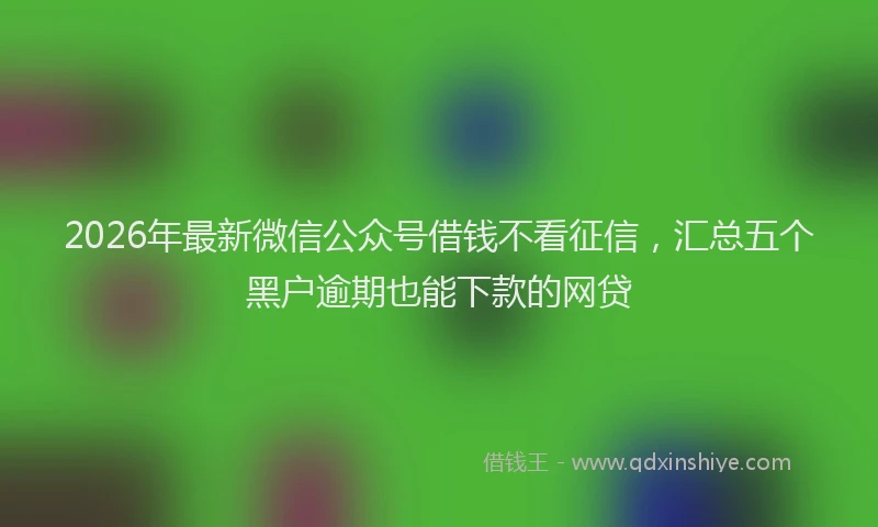 2026年最新微信公众号借钱不看征信，汇总五个黑户逾期也能下款的网贷