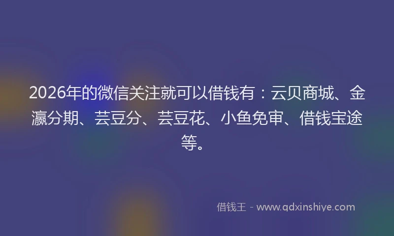 2026年的微信关注就可以借钱有：云贝商城、金瀛分期、芸豆分、芸豆花、小鱼免审、借钱宝途等。