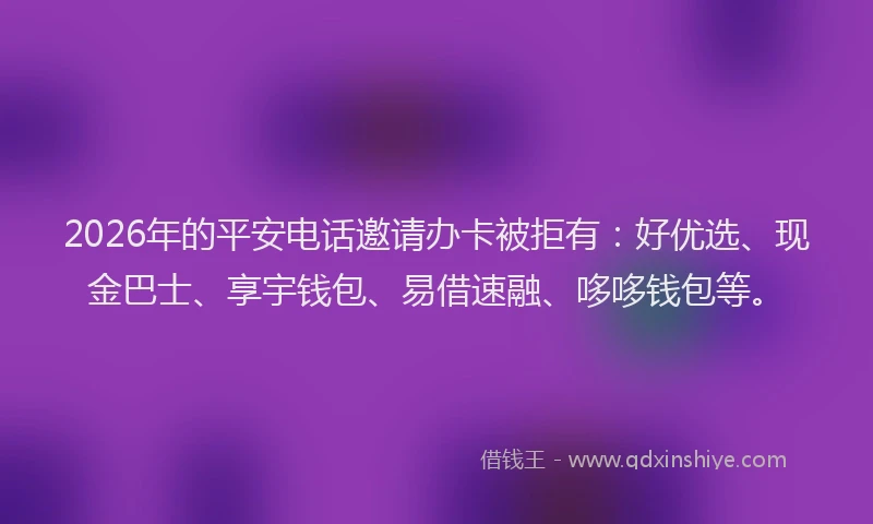 2026年的平安电话邀请办卡被拒有：好优选、现金巴士、享宇钱包、易借速融、哆哆钱包等。