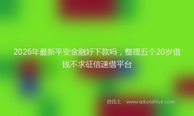2026年最新平安金融好下款吗，整理五个20岁借钱不求征信速借平台