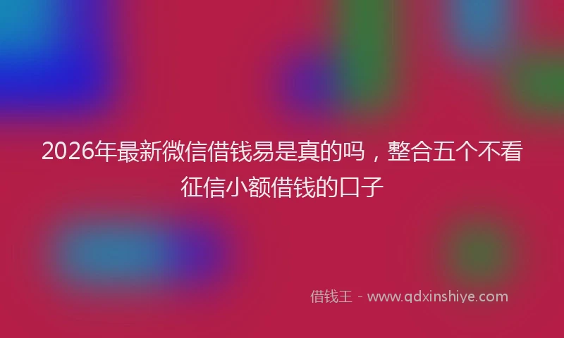 2026年最新微信借钱易是真的吗，整合五个不看征信小额借钱的口子