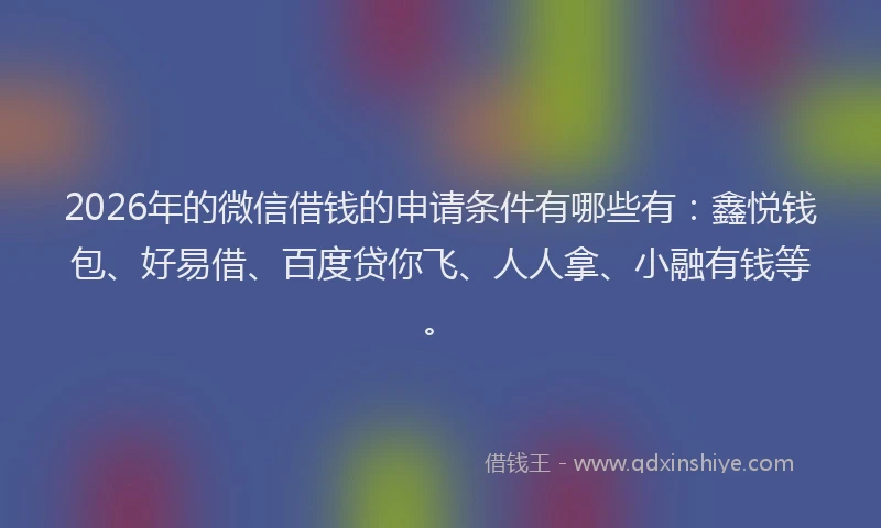 2026年的微信借钱的申请条件有哪些有：鑫悦钱包、好易借、百度贷你飞、人人拿、小融有钱等。