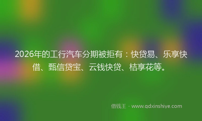 2026年的工行汽车分期被拒有：快贷易、乐享快借、甄信贷宝、云钱快贷、桔享花等。