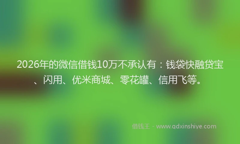 2026年的微信借钱10万不承认有：钱袋快融贷宝、闪用、优米商城、零花罐、信用飞等。