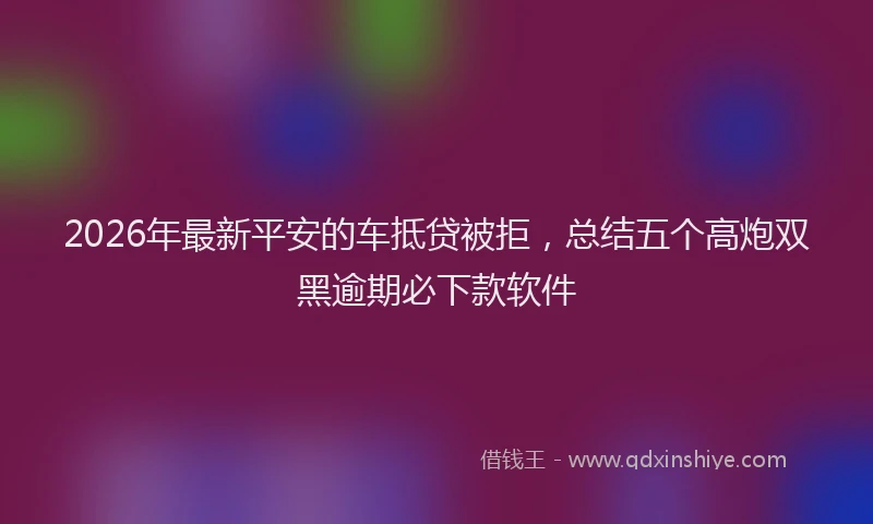 2026年最新平安的车抵贷被拒，总结五个高炮双黑逾期必下款软件