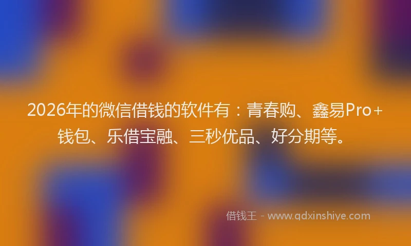 2026年的微信借钱的软件有：青春购、鑫易Pro+钱包、乐借宝融、三秒优品、好分期等。