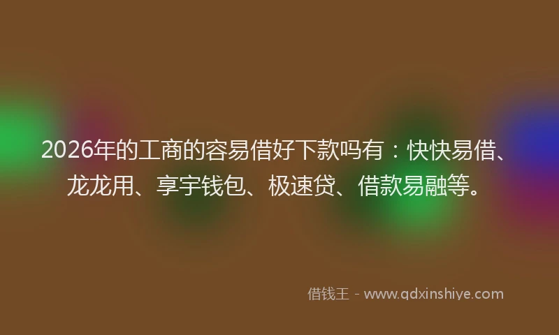 2026年的工商的容易借好下款吗有：快快易借、龙龙用、享宇钱包、极速贷、借款易融等。
