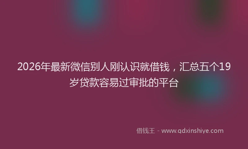 2026年最新微信别人刚认识就借钱，汇总五个19岁贷款容易过审批的平台
