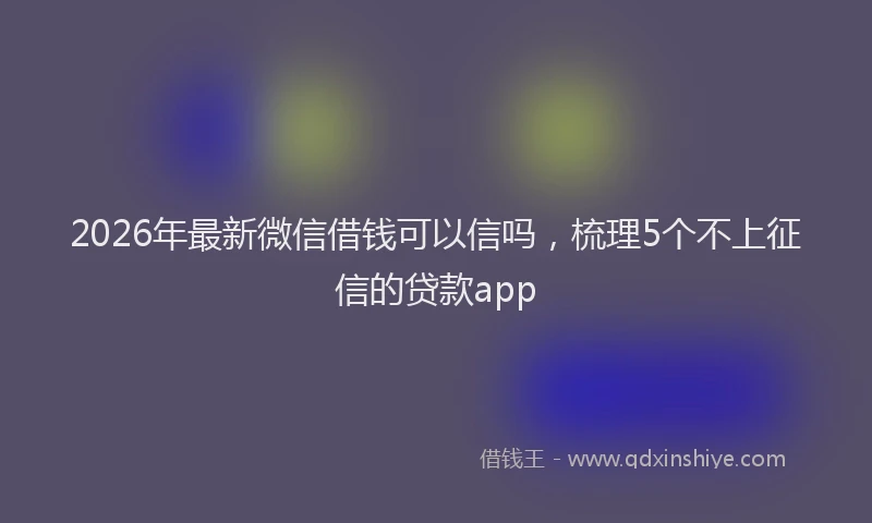 2026年最新微信借钱可以信吗，梳理5个不上征信的贷款app