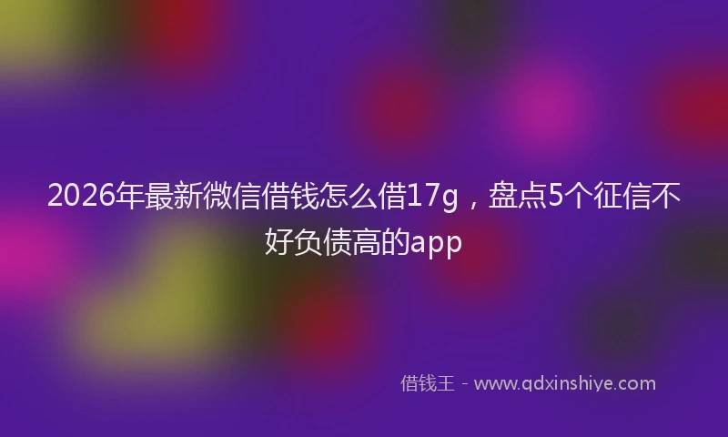 2026年最新微信借钱怎么借17g，盘点5个征信不好负债高的app