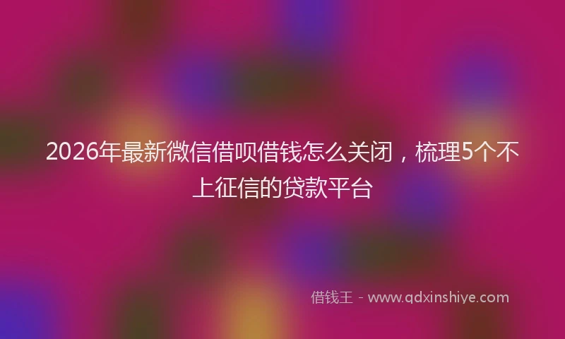 2026年最新微信借呗借钱怎么关闭，梳理5个不上征信的贷款平台