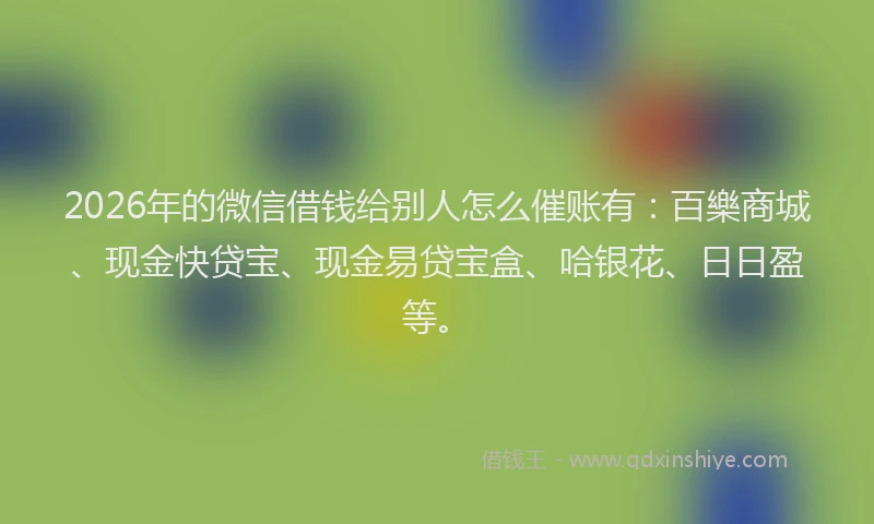 2026年的微信借钱给别人怎么催账有：百樂商城、现金快贷宝、现金易贷宝盒、哈银花、日日盈等。