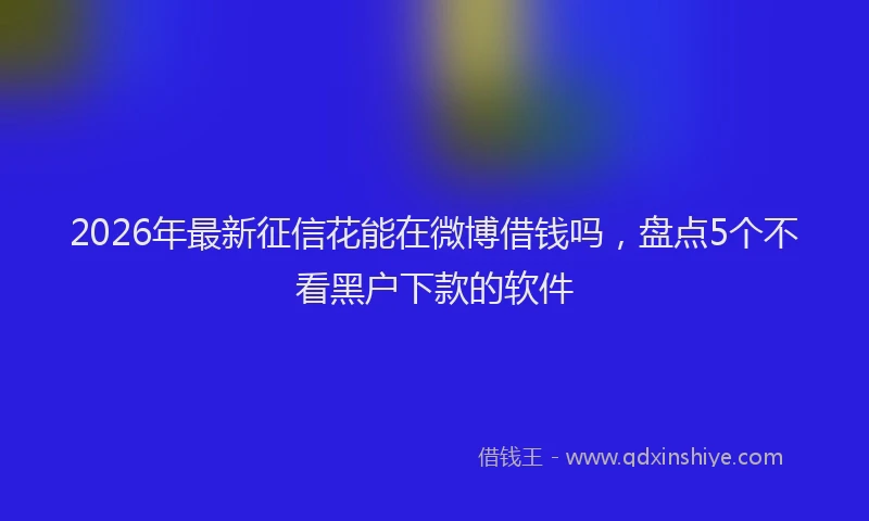 2026年最新征信花能在微博借钱吗，盘点5个不看黑户下款的软件