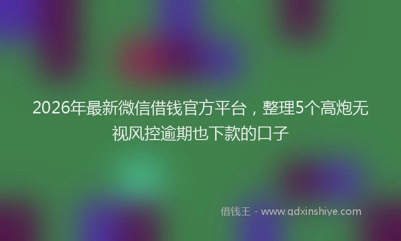 2026年最新微信借钱官方平台，整理5个高炮无视风控逾期也下款的口子