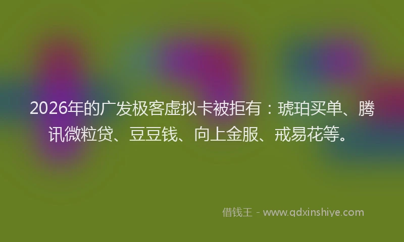 2026年的广发极客虚拟卡被拒有：琥珀买单、腾讯微粒贷、豆豆钱、向上金服、戒易花等。